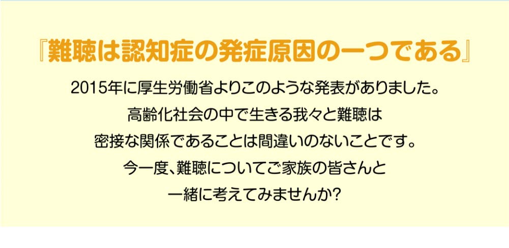 『難聴は認知症の発症原因の一つである』
2015年に厚生労働省よりこのような発表がありました。
高齢化社会の中で生きる我々と難聴は
密接な関係であることは間違いのないことです。
今一度、難聴についてご家族の皆さんと
一緒に考えてみませんか？
