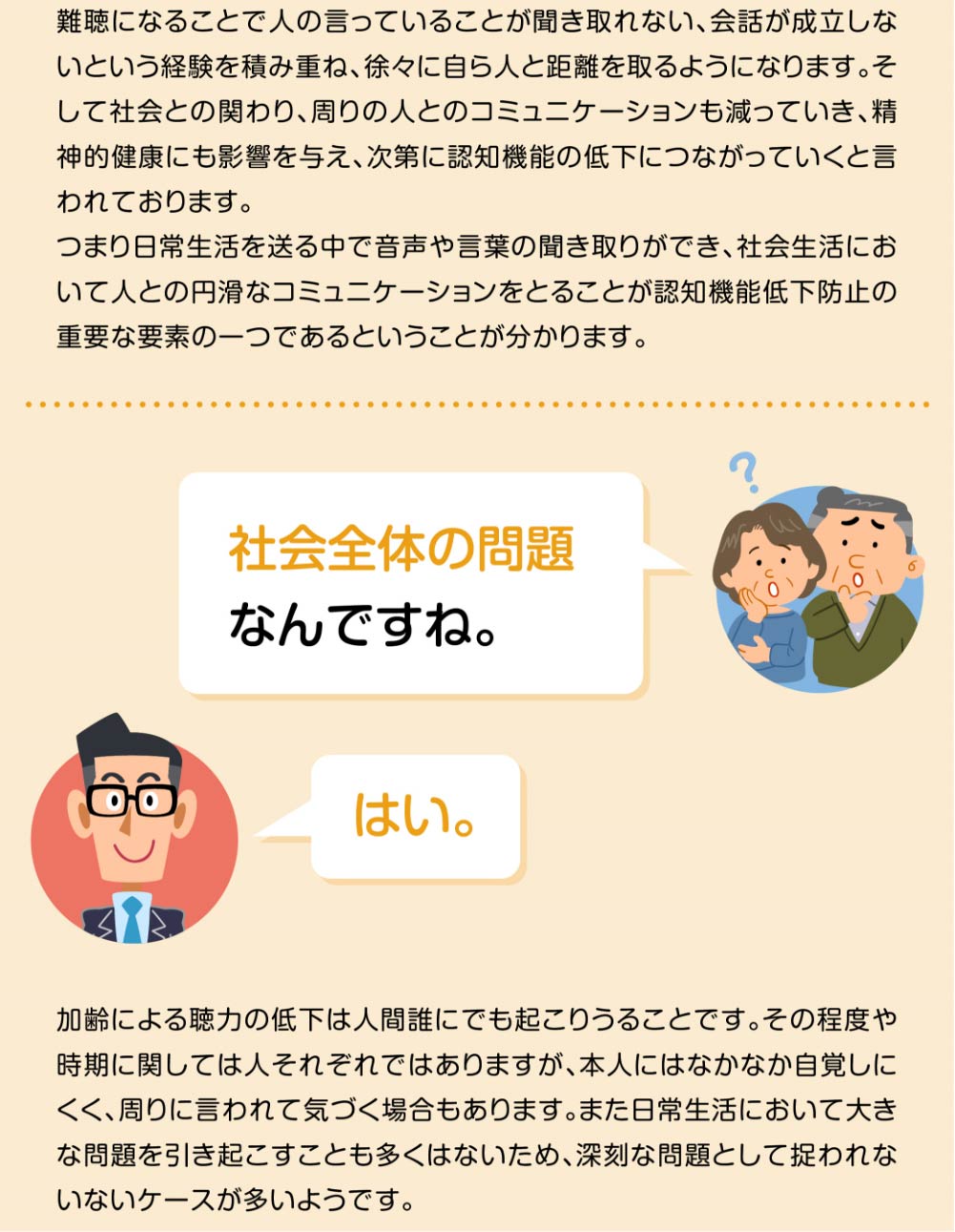 
難聴になることで人の言っていることが聞き取れない、会話が成立しないという経験を積み重ね、徐々に自ら人と距離を取るようになります。そして社会との関わり、周りの人とのコミュニケーションも減っていき、精神的健康にも影響を与え、次第に認知機能の低下につながっていくと言われております。
つまり日常生活を送る中で音声や言葉の聞き取りができ、社会生活において人との円滑なコミュニケーションをとることが認知機能低下防止の重要な要素の一つであるということが分かります。

社会全体の問題なんですね。
はい。

加齢による聴力の低下は人間誰にでも起こりうることです。その程度や時期に関しては人それぞれではありますが、本人にはなかなか自覚しにくく、周りに言われて気づく場合もあります。また日常生活において大きな問題を引き起こすことも多くはないため、深刻な問題として捉われないないケースが多いようです。