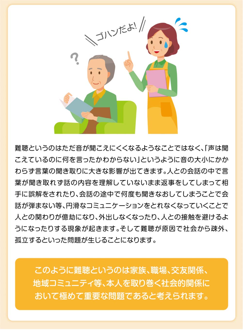 難聴というのはただ音が聞こえにくくなるようなことではなく、「声は聞こえているのに何を言ったかわからない」というように音の大小にかかわらず言葉の聞き取りに大きな影響が出てきます。人との会話の中で言葉が聞き取れず話の内容を理解していないまま返事をしてしまって相手に誤解をされたり、会話の途中で何度も聞きなおしてしまうことで会話が弾まない等、円滑なコミュニケーションをとれなくなっていくことで人との関わりが億劫になり、外出しなくなったり、人との接触を避けるようになったりする現象が起きます。そして難聴が原因で社会から疎外、孤立するといった問題が生じることになります。

このように難聴というのは家族、職場、交友関係、
地域コミュニティ等、本人を取り巻く社会的関係に
おいて極めて重要な問題であると考えられます。