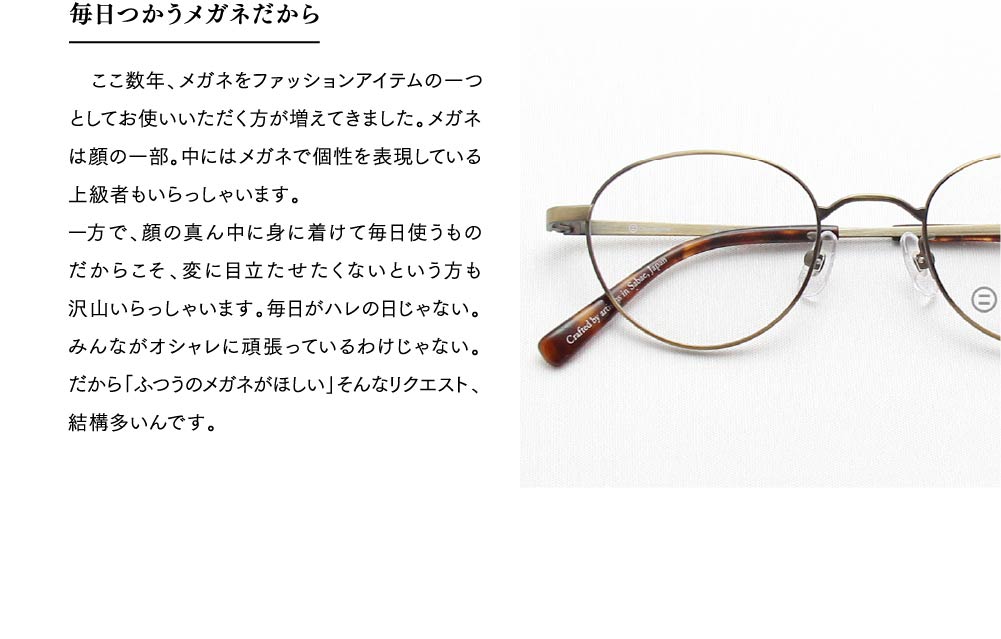 毎日つかうメガネだから
　ここ数年、メガネをファッションアイテムの一つとしてお使いいただく方が増えてきました。メガネは顔の一部。中にはメガネで個性を表現している上級者もいらっしゃいます。
一方で、顔の真ん中に身に着けて毎日使うものだからこそ、変に目立たせたくないという方も沢山いらっしゃいます。毎日がハレの日じゃない。みんながオシャレに頑張っているわけじゃない。だから「ふつうのメガネがほしい」そんなリクエスト、結構多いんです。
