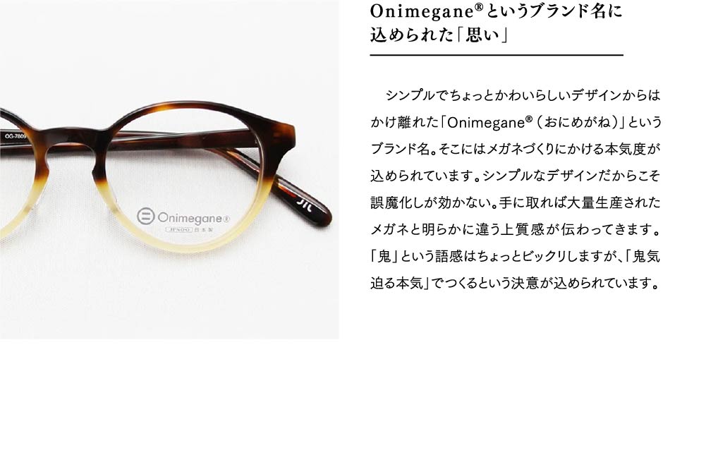 Onimegane®というブランド名に
込められた「思い」
　シンプルでちょっとかわいらしいデザインからはかけ離れた「Onimegane®（おにめがね）」というブランド名。そこにはメガネづくりにかける本気度が込められています。シンプルなデザインだからこそ誤魔化しが効かない。手に取れば大量生産されたメガネと明らかに違う上質感が伝わってきます。「鬼」という語感はちょっとビックリしますが、「鬼気迫る本気」でつくるという決意が込められています。