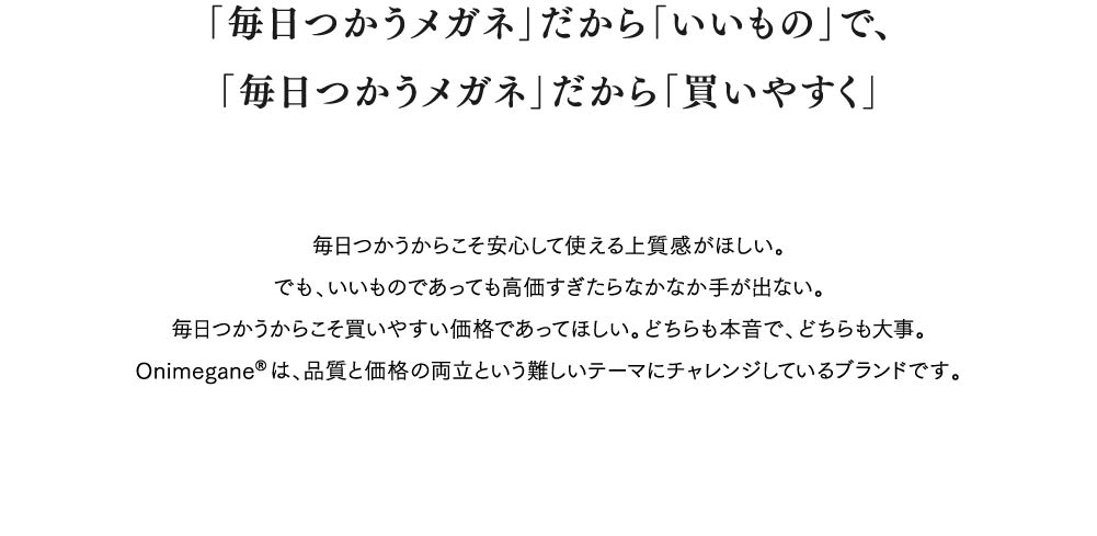 「毎日つかうメガネ」だから「いいもの」で、
「毎日つかうメガネ」だから「買いやすく」
毎日つかうからこそ安心して使える上質感がほしい。
でも、いいものであっても高価すぎたらなかなか手が出ない。
毎日つかうからこそ買いやすい価格であってほしい。どちらも本音で、どちらも大事。
Onimegane®は、品質と価格の両立という難しいテーマにチャレンジしているブランドです。