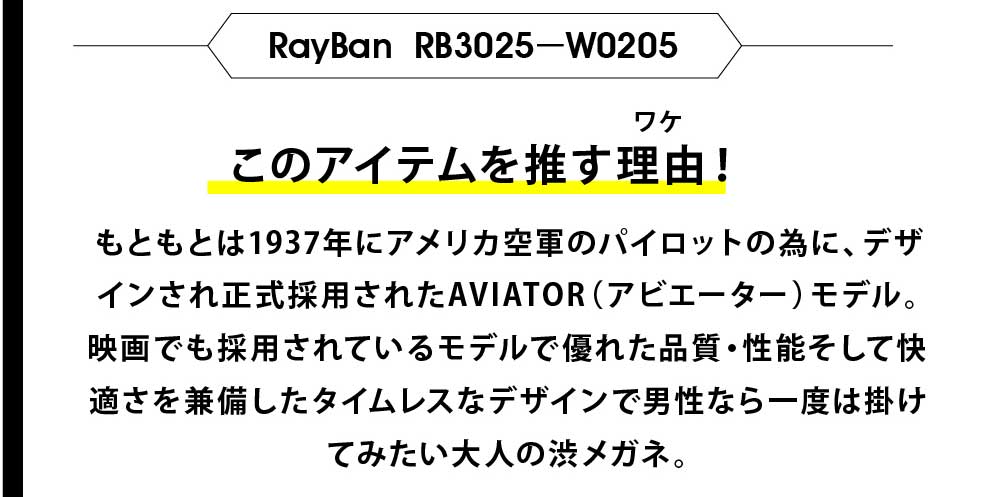 このアイテムを推す理由！
もともとは1937年にアメリカ空軍のパイロットの為に、デザ
インされ正式採用されたAVIATOR（アビエーター）モデル。
映画でも採用されているモデルで優れた品質・性能そして快
適さを兼備したタイムレスなデザインで男性なら一度は掛け
てみたい大人の渋メガネ。