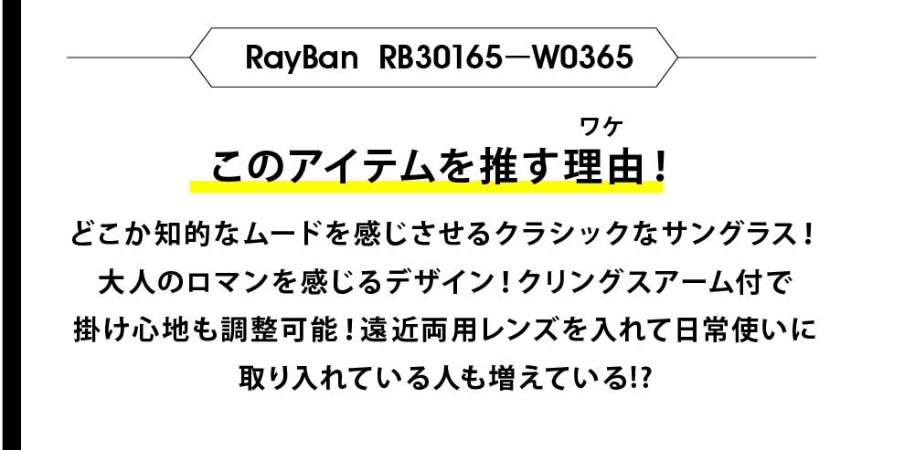 このアイテムを推す理由！
どこか知的なムードを感じさせるクラシックなサングラス！
大人のロマンを感じるデザイン！クリングスアーム付で
掛け心地も調整可能！遠近両用レンズを入れて日常使いに
取り入れている人も増えている!?