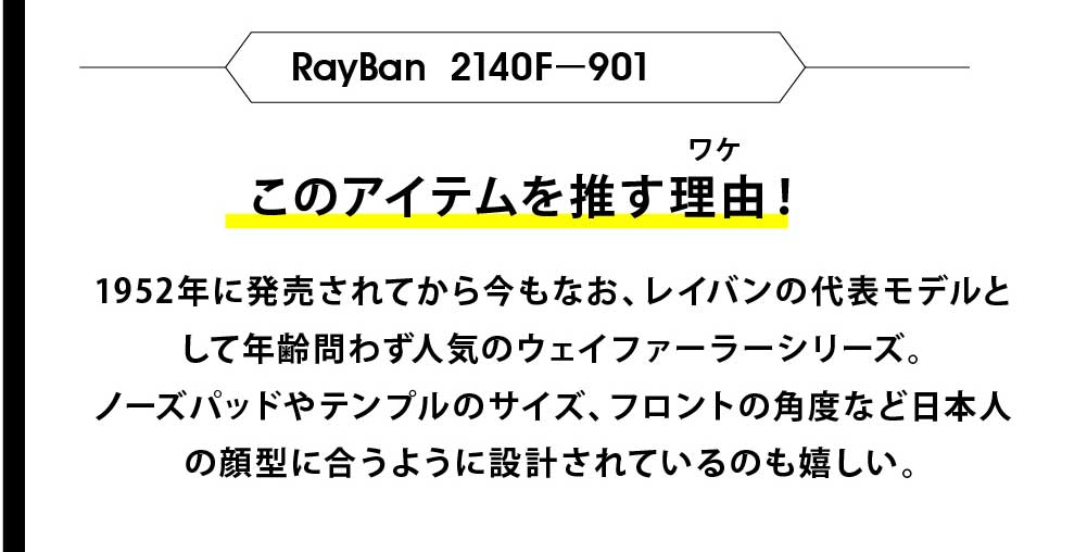 このアイテムを推す理由！
ワケ
レイバンオリジナルケース&セリート
レイバンオリジナルケース&セリート
レイバンオリジナルケース&セリート
RayBan RB3025－W0205
このアイテムを推す理由！
ワケ
もともとは1937年にアメリカ空軍のパイロットの為に、デザ
インされ正式採用されたAVIATOR（アビエーター）モデル。
映画でも採用されているモデルで優れた品質・性能そして快
適さを兼備したタイムレスなデザインで男性なら一度は掛け
てみたい大人の渋メガネ。
1952年に発売されてから今もなお、レイバンの代表モデルと
して年齢問わず人気のウェイファーラーシリーズ。
ノーズパッドやテンプルのサイズ、フロントの角度など日本人
の顔型に合うように設計されているのも嬉しい。