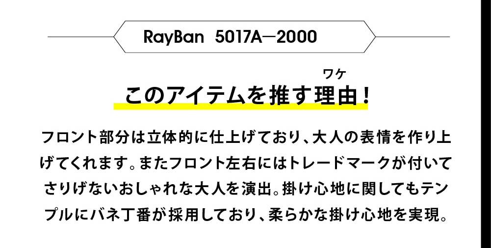 このアイテムを推す理由！
フロント部分は立体的に仕上げており、大人の表情を作り上
げてくれます。またフロント左右にはトレードマークが付いて
さりげないおしゃれな大人を演出。掛け心地に関してもテン
プルにバネ丁番が採用しており、柔らかな掛け心地を実現。