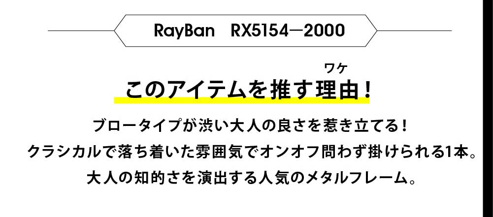 このアイテムを推す理由！
ブロータイプが渋い大人の良さを惹き立てる！
クラシカルで落ち着いた雰囲気でオンオフ問わず掛けられる1本。
大人の知的さを演出する人気のメタルフレーム。