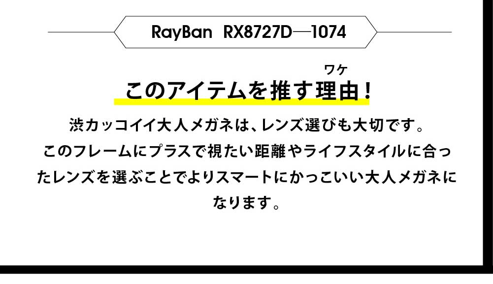 このアイテムを推す理由！
ワケ
レイバンオリジナルケース&セリート
レイバンオリジナルケース&セリート
レイバンオリジナルケース&セリート
フロント部分は立体的に仕上げており、大人の表情を作り上
げてくれます。またフロント左右にはトレードマークが付いて
さりげないおしゃれな大人を演出。掛け心地に関してもテン
プルにバネ丁番が採用しており、柔らかな掛け心地を実現。
渋カッコイイ大人メガネは、レンズ選びも大切です。
このフレームにプラスで視たい距離やライフスタイルに合っ
たレンズを選ぶことでよりスマートにかっこいい大人メガネに
なります。