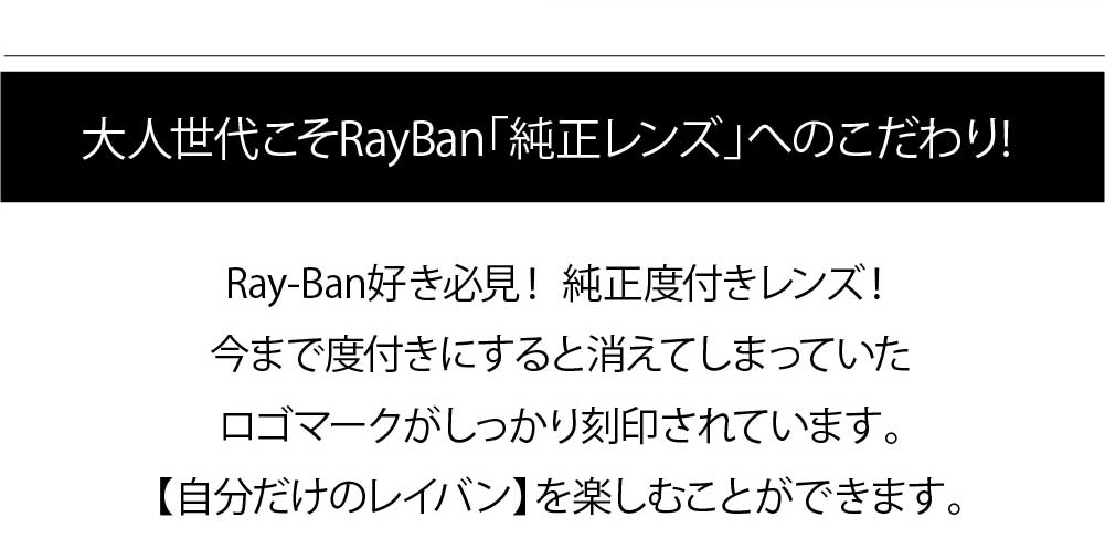 大人世代こそレイバン純正レンズへのこだわり
Ray-Ban好き必見！ 純正度付きレンズ！
今まで度付きにすると消えてしまっていたロゴマークがしっかり刻印されています。
【自分だけのレイバン】を楽しむことができます。