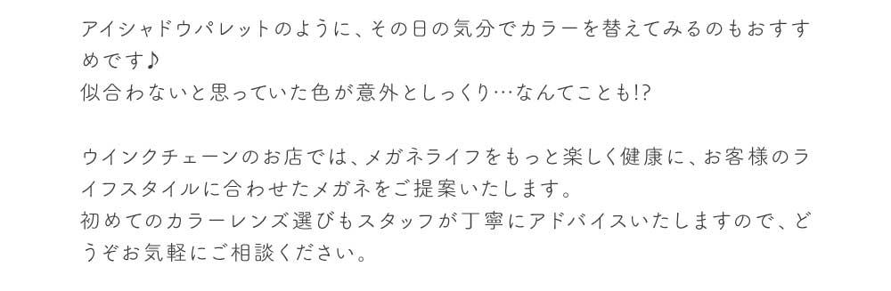 アイシャドウパレットのように、その日の気分でカラーを替えてみるのもおすすめです♪
  似合わないと思っていた色が意外としっくり…なんてことも!?
  
  ウインクチェーンのお店では、メガネライフをもっと楽しく健康に、お客様のライフスタイルに合わせたメガネをご提案いたします。
  初めてのカラーレンズ選びもスタッフが丁寧にアドバイスいたしますので、どうぞお気軽にご相談ください。