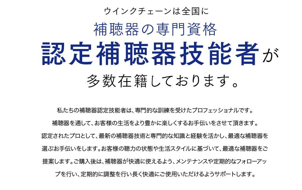 ウインクチェーンは全国に補聴器の専門資格
認定補聴器技能士が多数在籍しております。
私達の補聴器認定技能者は、専門的な訓練を受けたプロフェッショナルです。
認定されたプロとして、最新の補聴器技術と専門的な知識と経験を活かし、最適な補聴器を選ぶお手伝いをします。
お客様の聴力の状態や生活スタイルに基づいて、最適な補聴器をご提案します。ご購入後は、快適に使えるよう、メンテナスや定期的なフォローアップを行い、定期的に調整を行い、長く快適にご使用いただけるようサポートます。