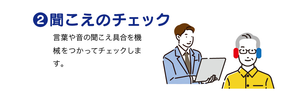 聴こえのチェック
言葉や音の聞こえ具合を機械をつかってチェックします。