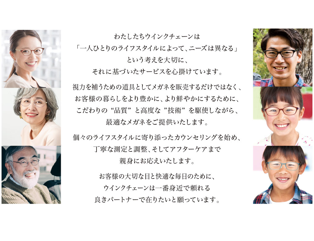 わたしたちウインクチェーンは
「一人ひとりのライフスタイルによって、ニーズは異なる」
という考えを大切に、それに基づいたサービスを心掛けています。

視力を補うための道具としてメガネを販売するだけでなく、お客様の暮らしをより豊かに、より鮮やかにするために、こだわりの ”品質” と高度な ”技術” を駆使しながら、最適なメガネをご提供いたします。

個々のライフスタイルに寄り添ったカウンセリングを始め、丁寧な測定と調整、そしてアフターケアまで親身にお応えいたします。

お客様の大切な目と快適な毎日のために、ウインクチェーンは一番身近で頼れる良きパートナーで在りたいと願っています。