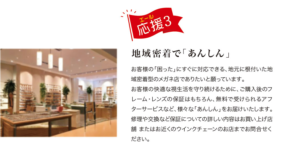 応援(エール) 3.
地域密着で「あんしん」

お客様の「困った」にすぐ対応できる、地元に根付いた地域密着型のメガネ店でありたいと願っています。
お客様の快適な視生活を守り続けるために、ご購入後のフレーム・レンズの保証はもちろん、無料で受けられるアフターサービスなど、様々な「あんしん」をお届けいたします。
修理や交換など保証についての詳しい内容は、お買い上げ店舗またはお近くのウインクチェーンのお店までお問合せください。