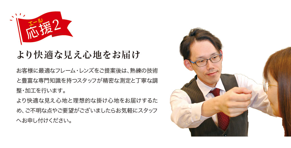 応援(エール) 2.
より快適な見え心地をお届け

お客様に最適なフレーム・レンズをご提案後は熟練の技術と豊富な専門知識を持つスタッフが精密な測定と丁寧な調整・加工を行います。
より快適な見え心地と理想的な掛け心地をお届けするため、ご不明な点やご要望がございましたらお気軽にスタッフへお申し付けください。