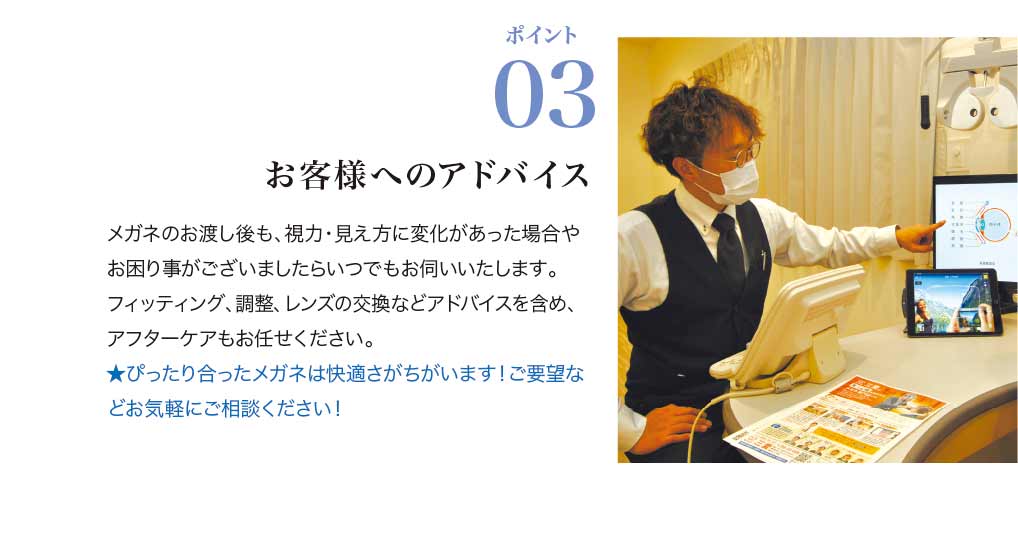 ポイント3.
お客様へのアドバイス

メガネのお渡し後も、視力・見え方に変化があった場合やお困り事がございましたらいつでもお伺いいたします。
フィッティング、調整、レンズの交換などアドバイスを含め、アフターケアもお任せください。

★ぴったり合ったメガネは快適さがちがいます！ご要望などお気軽にご相談ください！