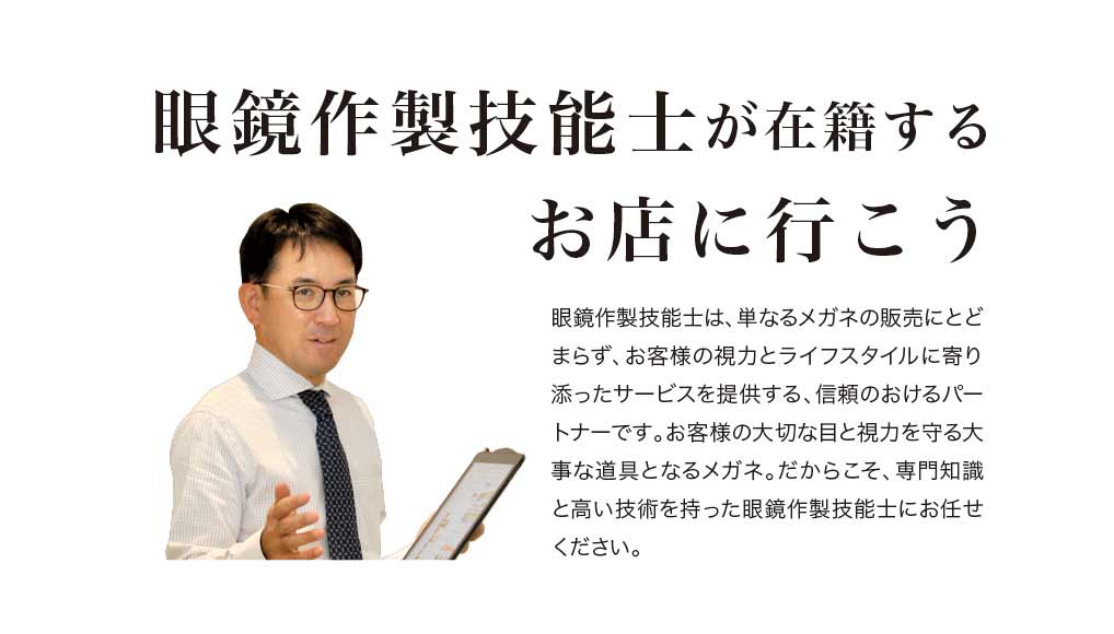 眼鏡作製技能士が在籍するお店に行こう

眼鏡作製技能士は、単なるメガネの販売にとどまらず、お客様の思視力とライフスタイルに寄り添ったサービスを提供する、信頼のおけるパートナーです。
お客様の大切な目と視力を守る大事な道具となるメガネ。
だからこそ、専門知識と高い技術を持った眼鏡作製技能士にお任せください。