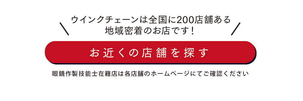 ウインクチェーンは全国に200店舗ある地域密着のお店です！

お近くの店舗を探す

眼鏡作製技能士在籍店は各店舗のホームページにてご確認ください
