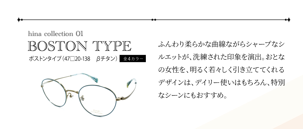 ひなコレ01
ボストンタイプ
(47□20-138　ベータチタン）全4カラー

ふんわり柔らかな曲線ながらシャープなシルエットが、洗練された印象を演出。おとなの女性を、明るく若々しく引き立ててくれるデザインは、デイリー使いはもちろん、特別なシーンにもおすすめ。