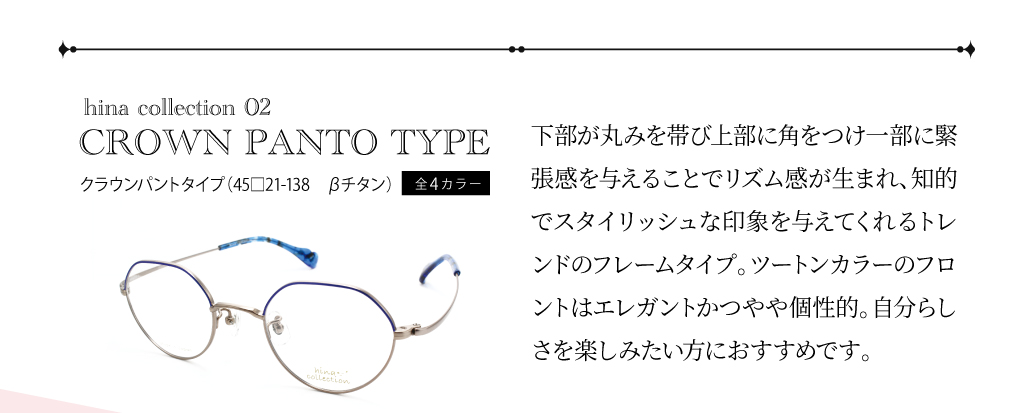 ひなコレ02　クラウンパントタイプ（45□21-138　ベータチタン）全4カラー
下部が丸みを帯び上部に角をつけ⼀部に緊張感を与えることでリズム感が⽣まれ、知的でスタイリッシュな印象を与えてくれるトレンドのフレームタイプ。ツートンカラーのフロントはエレガントかつやや個性的。自分らしさを楽しみたい方におすすめです。