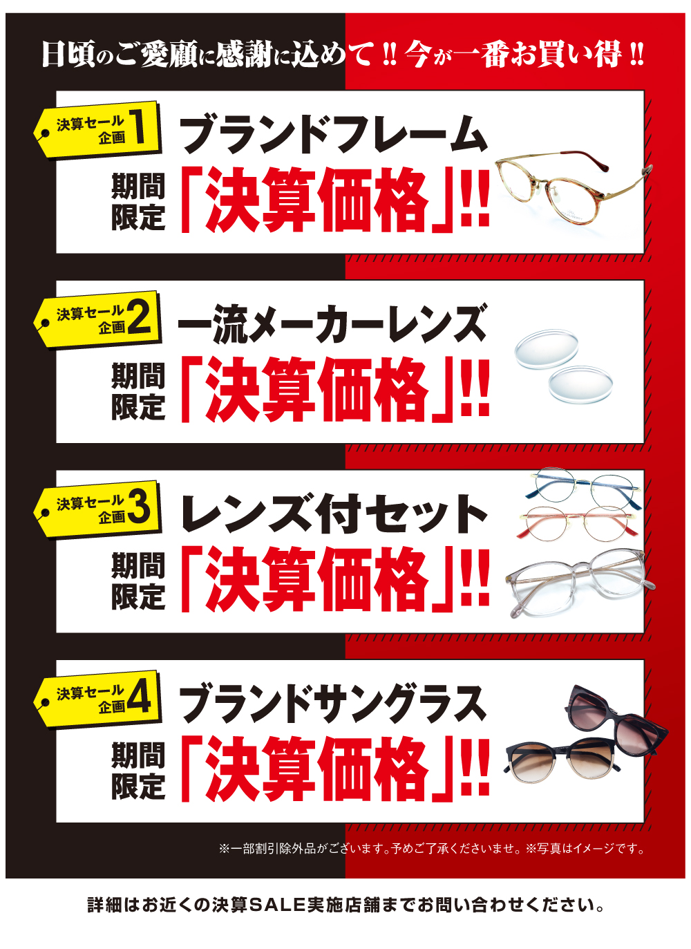 日頃のご愛顧に感謝を込めて‼
今が一番お買い得‼

決算セール企画１
ブランドフレーム　期間限定
「決算価格」‼

決算セール企画2
一流メーカーレンズ　期間限定
「決算価格」‼

決算セール企画3
レンズ付セット　期間限定
「決算価格」‼

決算セール企画4
ブランドサングラス　期間限定
「決算価格」‼

詳細はお近くの決算SALE実施店舗までお問い合わせください。