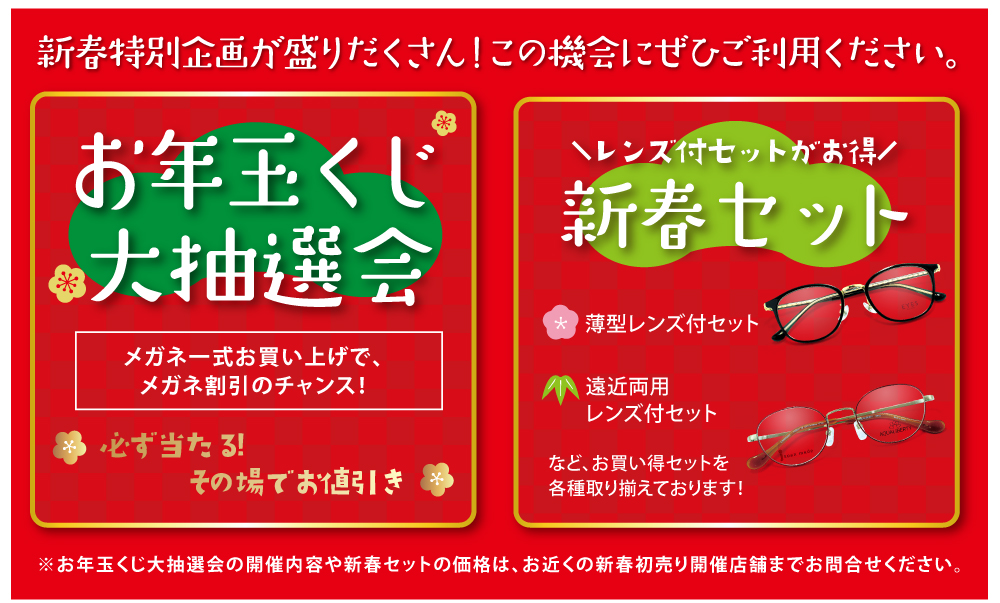 新春特別企画が盛りだくさん！この機会にぜひご利用ください。

お年玉くじ大抽選会
メガネ一式お買い上げで、メガネ割引のチャンス！
必ず当たる！その場でお値引き

レンズ付セットがお得
新春セット

薄型レンズ付セット
遠近両用レンズ付セット
など、お買い得セットを各種取り揃えております！

※お年玉くじ大抽選会の開催内容や新春セットの価格は、お近くの初売り開催店舗までお問い合わせください。